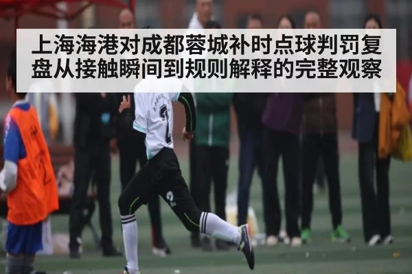上海海港对成都蓉城补时点球判罚复盘从接触瞬间到规则解释的完整观察